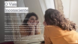 O Viés
Inconsciente
Freud - Inconsciente
Carl Jung - Inconsciente Coletivo
É o conjunto de estereótipos que mantemos sobre
diferentes grupos de pessoas a partir de situações e
experiências que vivenciamos ao longo da vida, como
memórias de infância, conversas com amigos e até
mesmo notícias que vimos na televisão.
Ele funciona como um banco de dados pessoal que nos
permite formar uma visão a respeito de tudo ao redor
em nosso ambiente de interação.
7
 