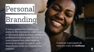 9
Personal
Branding
A marca pessoal está ligada a sua
essência. Ela representa como você é e
te diferencia entre as demais pessoas e
profissionais da sua área. Ou seja, a
marca pessoal tem como objetivo
mostrar ao mundo porque só você é
dessa forma ou faz as coisas de uma
maneira.
Construir a percepção de
valor por meio da confiança
 