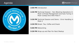 All contents © MuleSoft Inc.
Agenda
2
2:00 PM Introduction
2:30 PM Technical Session : Non-Blocking Operations In
Mule 4,Thread Management and Auto Tuning in
Mule 4,Deep Dive With Mule 4
3:30 PM Technical Session and Demo : Error Handling in
Mule 4
4:30 PM Break: Tea, Coffee and Snack
5:00 PM Networking
5:30 PM Wrap-up and Plan For Next Meetup
 