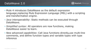 All contents © MuleSoft Inc.
DataWeave 2.0
20
• Mule 4 introduces DataWeave as the default expression
language,replacing Mule Expression Language (MEL) with a scripting
and transformation engine.
• Java interoperability: Static methods can be executed through
DataWeave.
• Simplified syntax: All operators are now functions, making
DataWeave easier to learn.
• New advanced capabilities: Call Java functions directly,use multi-line
comments, and define function types and variable types with type
inference
 