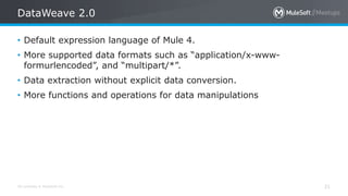 All contents © MuleSoft Inc.
DataWeave 2.0
21
• Default expression language of Mule 4.
• More supported data formats such as “application/x-www-
formurlencoded”, and “multipart/*”.
• Data extraction without explicit data conversion.
• More functions and operations for data manipulations
 