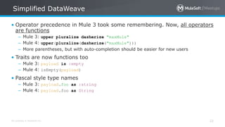 All contents © MuleSoft Inc.
Simplified DataWeave
22
• Operator precedence in Mule 3 took some remembering. Now, all operators
are functions
– Mule 3: upper pluralize dasherize "maxMule"
– Mule 4: upper(pluralize(dasherize("maxMule")))
– More parentheses, but with auto-completion should be easier for new users
• Traits are now functions too
– Mule 3: payload is :empty
– Mule 4: isEmpty(payload)
• Pascal style type names
– Mule 3: payload.foo as :string
– Mule 4: payload.foo as String
 