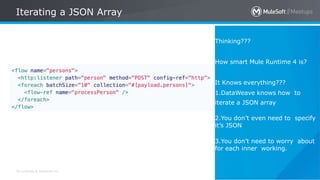 All contents © MuleSoft Inc.
Iterating a JSON Array
26
Thinking???
How smart Mule Runtime 4 is?
It Knows everything???
1.DataWeave knows how to
iterate a JSON array
2.You don’t even need to specify
it’s JSON
3.You don’t need to worry about
for each inner working.
 