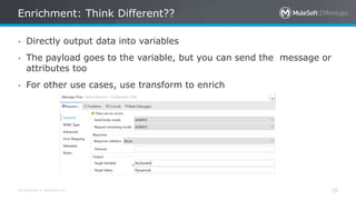 All contents © MuleSoft Inc.
Enrichment: Think Different??
28
• Directly output data into variables
• The payload goes to the variable, but you can send the message or
attributes too
• For other use cases, use transform to enrich
 