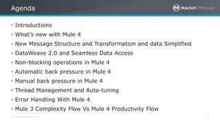 All contents © MuleSoft Inc.
Agenda
3
• Introductions
• What’s new with Mule 4
• New Message Structure and Transformation and data Simplified
• DataWeave 2.0 and Seamless Data Access
• Non-blocking operations in Mule 4
• Automatic back pressure in Mule 4
• Manual back pressure in Mule 4
• Thread Management and Auto-tuning
• Error Handling With Mule 4
• Mule 3 Complexity Flow Vs Mule 4 Productivity Flow
 