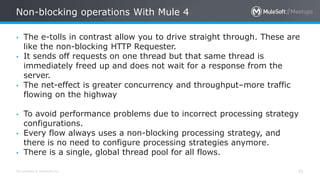 All contents © MuleSoft Inc.
Non-blocking operations With Mule 4
31
• The e-tolls in contrast allow you to drive straight through. These are
like the non-blocking HTTP Requester.
• It sends off requests on one thread but that same thread is
immediately freed up and does not wait for a response from the
server.
• The net-effect is greater concurrency and throughput–more traffic
flowing on the highway
• To avoid performance problems due to incorrect processing strategy
configurations.
• Every flow always uses a non-blocking processing strategy, and
there is no need to configure processing strategies anymore.
• There is a single, global thread pool for all flows.
 