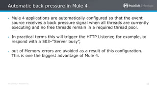 All contents © MuleSoft Inc.
Automatic back pressure in Mule 4
32
• Mule 4 applications are automatically configured so that the event
source receives a back pressure signal when all threads are currently
executing and no free threads remain in a required thread pool.
• In practical terms this will trigger the HTTP Listener, for example, to
respond with a 503–“Server busy”,
• out of Memory errors are avoided as a result of this configuration.
This is one the biggest advantage of Mule 4.
 