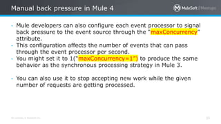 All contents © MuleSoft Inc.
Manual back pressure in Mule 4
33
• Mule developers can also configure each event processor to signal
back pressure to the event source through the “maxConcurrency”
attribute.
• This configuration affects the number of events that can pass
through the event processor per second.
• You might set it to 1(“maxConcurrency=1”) to produce the same
behavior as the synchronous processing strategy in Mule 3.
• You can also use it to stop accepting new work while the given
number of requests are getting processed.
 