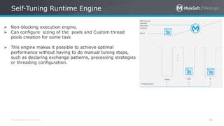 All contents © MuleSoft Inc.
Self-Tuning Runtime Engine
48
 Non-blocking execution engine.
 Can configure sizing of the pools and Custom thread
pools creation for some task
 This engine makes it possible to achieve optimal
performance without having to do manual tuning steps,
such as declaring exchange patterns, processing strategies
or threading configuration.
 