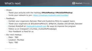 All contents © MuleSoft Inc.
What’s next
53
• Share:
– Tweet your pictures with the hashtag #MuleMeetup #MuleSoftMeetup
– Invite your network to join: https://meetups.mulesoft.com/mumbai/
• Feedback:
– Contact your organizers Ranveer Meel and Sudeshna Mitra to suggest topics
– Tweet your organizers at @SudeshnaMitra14, @Manish_Kyadav and @meel_Ranveer
– Contact MuleSoft at meetup@mulesoft.com for ways to improve the program
– Follow us on Instagram (mumbai_mulesoftofficialpage)
– Your Feedback is Food for us
• Our next meetup:
– Date: TBD
– Location: Mumbai
– Topic: TBD
 