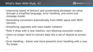 All contents © MuleSoft Inc.
What’s New With Mule 4?
8
• Improving speed of delivery and accelerating developer on-ramp
through a simplified language, error handling, and event and
message model.
• Generating connectors automatically from RAML specs with REST
connect.
• Simplifying upgrades with class loader isolation.
• Mule 4 ships with a new reactive, non-blocking execution engine.
• Users no longer need to convert data into a set of objects to access
it.
• Error Handling - Easier and more powerful error handling with a new
Try scope.
 