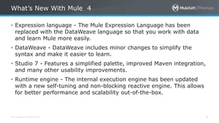 All contents © MuleSoft Inc.
What’s New With Mule 4
9
• Expression language - The Mule Expression Language has been
replaced with the DataWeave language so that you work with data
and learn Mule more easily.
• DataWeave - DataWeave includes minor changes to simplify the
syntax and make it easier to learn.
• Studio 7 - Features a simplified palette, improved Maven integration,
and many other usability improvements.
• Runtime engine - The internal execution engine has been updated
with a new self-tuning and non-blocking reactive engine. This allows
for better performance and scalability out-of-the-box.
 