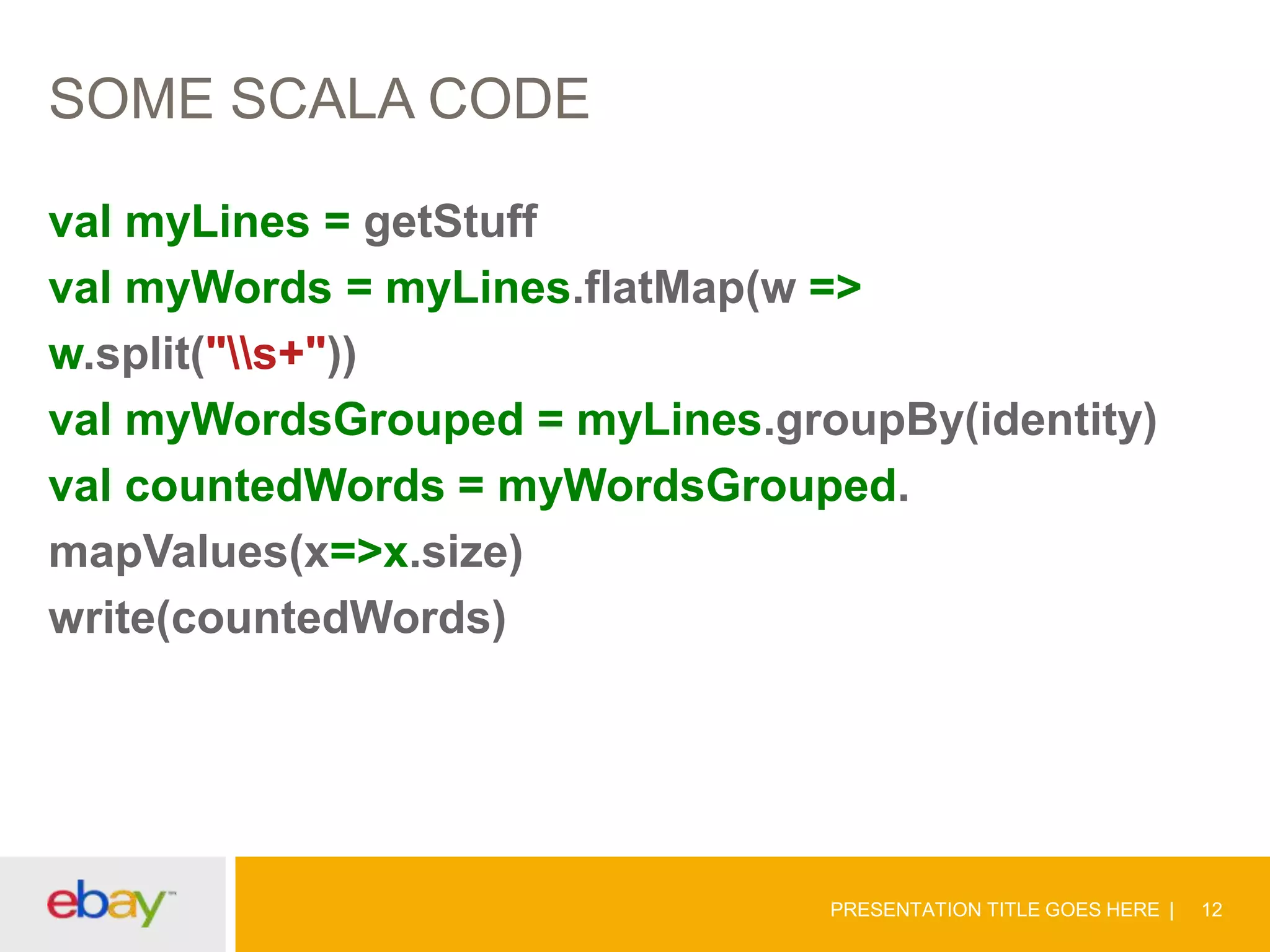 SOME SCALA CODE
val myLines = getStuff
val myWords = myLines.flatMap(w =>
w.split("s+"))
val myWordsGrouped = myLines.groupBy(identity)
val countedWords = myWordsGrouped.
mapValues(x=>x.size)
write(countedWords)

PRESENTATION TITLE GOES HERE

12

 
