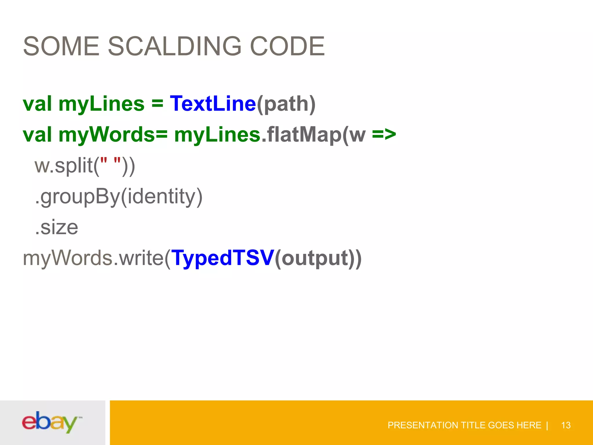 SOME SCALDING CODE
val myLines = TextLine(path)
val myWords= myLines.flatMap(w =>
w.split(" "))
.groupBy(identity)
.size
myWords.write(TypedTSV(output))

PRESENTATION TITLE GOES HERE

13

 