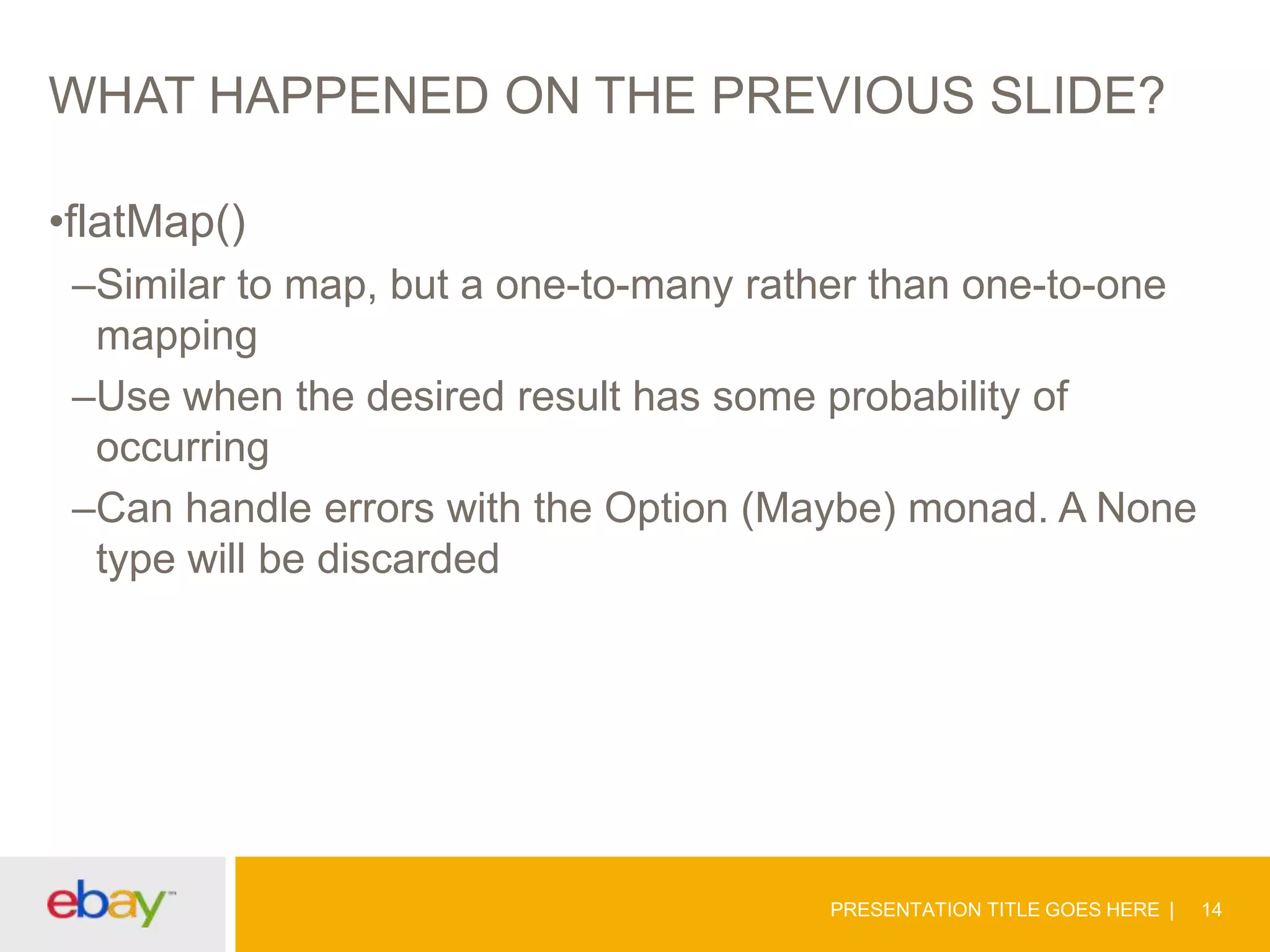 WHAT HAPPENED ON THE PREVIOUS SLIDE?
•flatMap()
–Similar to map, but a one-to-many rather than one-to-one
mapping
–Use when the desired result has some probability of
occurring
–Can handle errors with the Option (Maybe) monad. A None
type will be discarded

PRESENTATION TITLE GOES HERE

14

 
