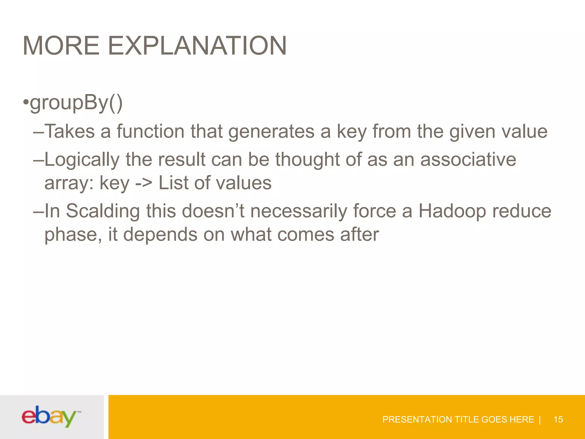 MORE EXPLANATION
•groupBy()
–Takes a function that generates a key from the given value
–Logically the result can be thought of as an associative
array: key -> List of values
–In Scalding this doesn’t necessarily force a Hadoop reduce
phase, it depends on what comes after

PRESENTATION TITLE GOES HERE

15

 