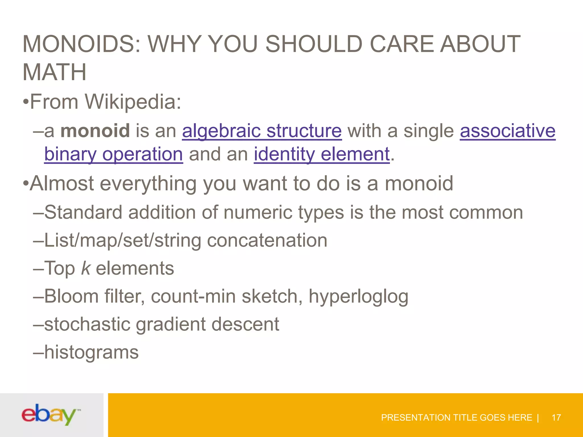 MONOIDS: WHY YOU SHOULD CARE ABOUT
MATH
•From Wikipedia:
–a monoid is an algebraic structure with a single associative
binary operation and an identity element.

•Almost everything you want to do is a monoid
–Standard addition of numeric types is the most common
–List/map/set/string concatenation
–Top k elements
–Bloom filter, count-min sketch, hyperloglog
–stochastic gradient descent
–histograms

PRESENTATION TITLE GOES HERE

17

 