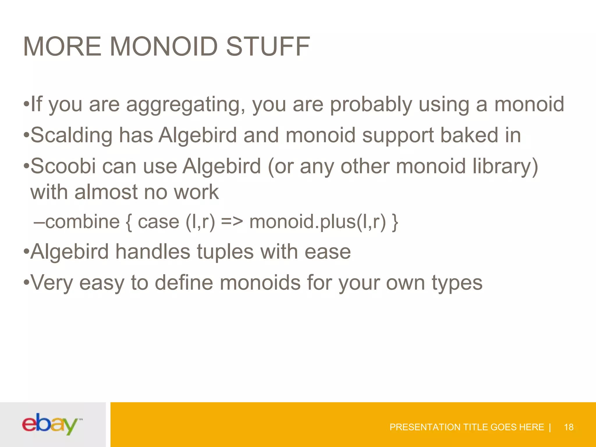 MORE MONOID STUFF
•If you are aggregating, you are probably using a monoid
•Scalding has Algebird and monoid support baked in
•Scoobi can use Algebird (or any other monoid library)
with almost no work
–combine { case (l,r) => monoid.plus(l,r) }

•Algebird handles tuples with ease
•Very easy to define monoids for your own types

PRESENTATION TITLE GOES HERE

18

 