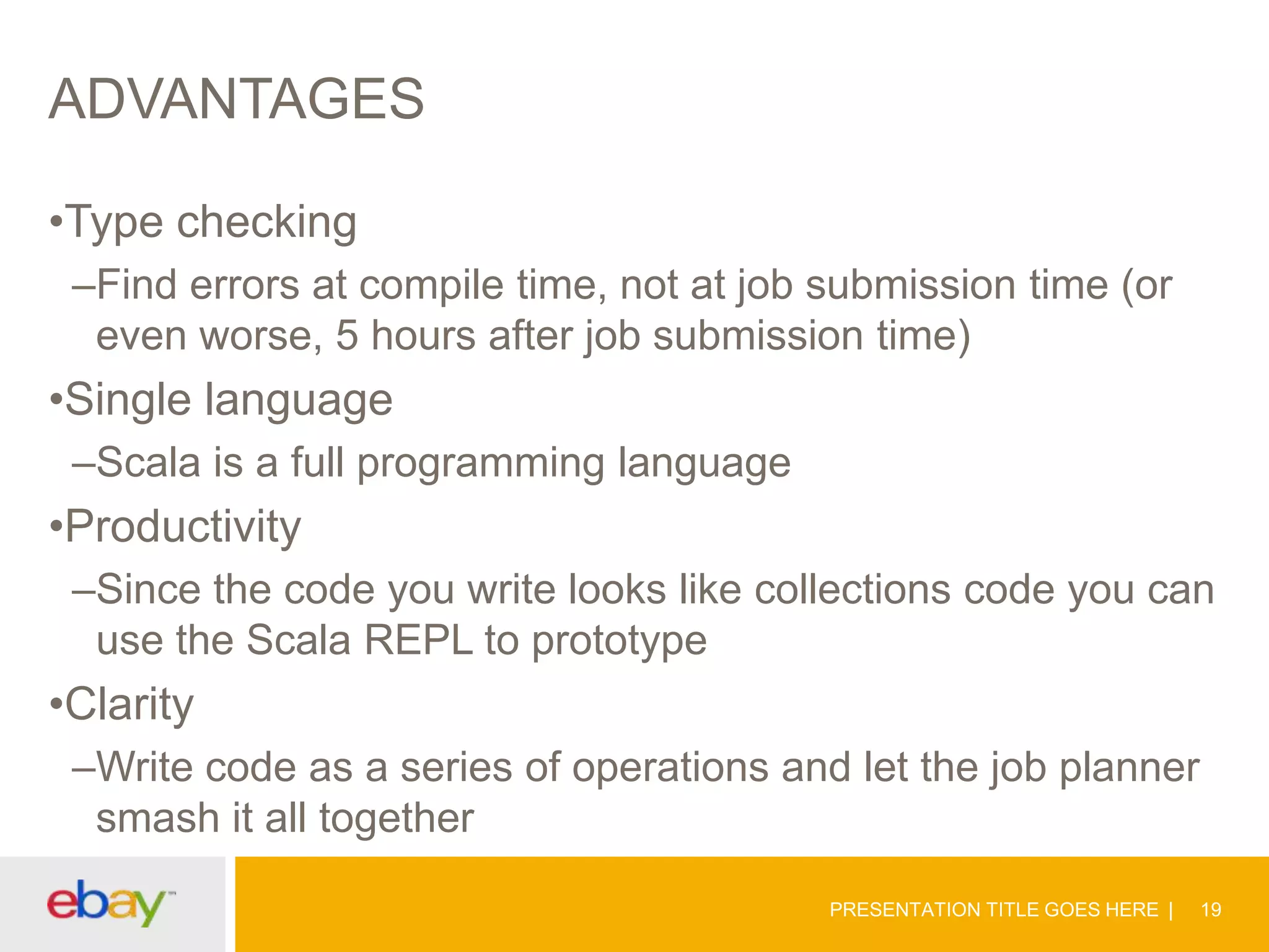 ADVANTAGES
•Type checking
–Find errors at compile time, not at job submission time (or
even worse, 5 hours after job submission time)

•Single language
–Scala is a full programming language

•Productivity
–Since the code you write looks like collections code you can
use the Scala REPL to prototype

•Clarity
–Write code as a series of operations and let the job planner
smash it all together
PRESENTATION TITLE GOES HERE

19

 