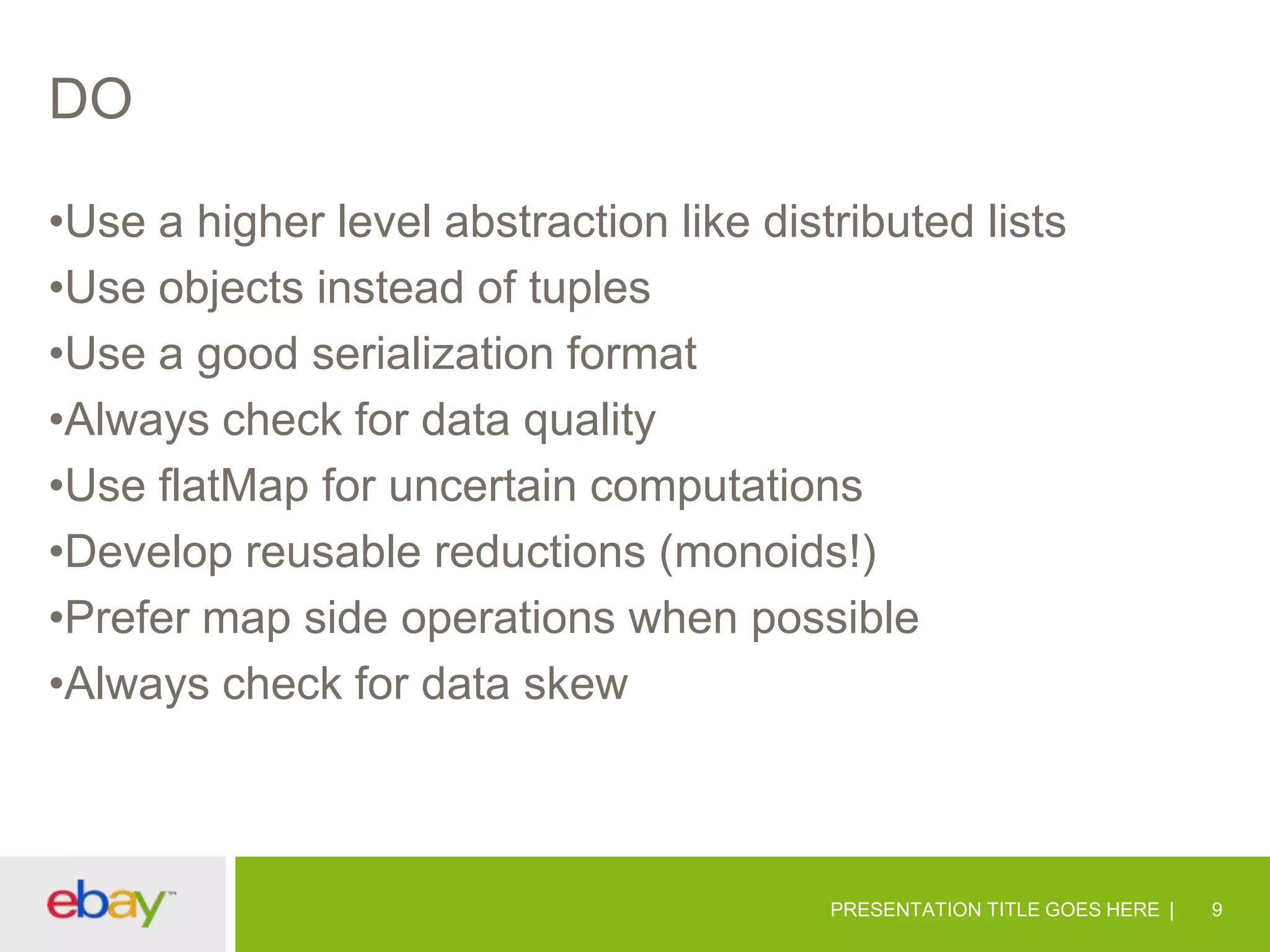 DO
•Use a higher level abstraction like distributed lists
•Use objects instead of tuples
•Use a good serialization format
•Always check for data quality
•Use flatMap for uncertain computations
•Develop reusable reductions (monoids!)
•Prefer map side operations when possible
•Always check for data skew

PRESENTATION TITLE GOES HERE

9

 