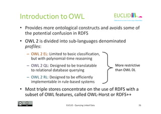 Introduction to OWL
• Provides more ontological constructs and avoids some of
the potential confusion in RDFS
• OWL 2 is divided into sub-languages denominated
profiles:
– OWL 2 EL: Limited to basic classification,
but with polynomial-time reasoning
EUCLID - Querying Linked Data 26
but with polynomial-time reasoning
– OWL 2 QL: Designed to be translatable
to relational database querying
– OWL 2 RL: Designed to be efficiently
implementable in rule-based systems
• Most triple stores concentrate on the use of RDFS with a
subset of OWL features, called OWL-Horst or RDFS++
More restrictive
than OWL DL
 
