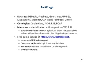 • Datasets: DBPedia, Freebase, Geonames, UMBEL,
MusicBrainz, Wordnet, CIA World Factbook, Lingvoj
• Ontologies: Dublin Core, SKOS, RSS, FOAF
• Inference: materialization with respect to OWL2 RL
– owl:sameAs optimization in BigOWLIM allows reduction of the
indices without loss of semantics, but big gains in performance
FactForge
indices without loss of semantics, but big gains in performance
• Free public service at http://www.factforge.net,
– Incremental URI auto-suggest
– Query and explore through Forest and Tabulator
– RDF Search: retrieve ranked list of URIs by keywords
– SPARQL end-point
#7
 