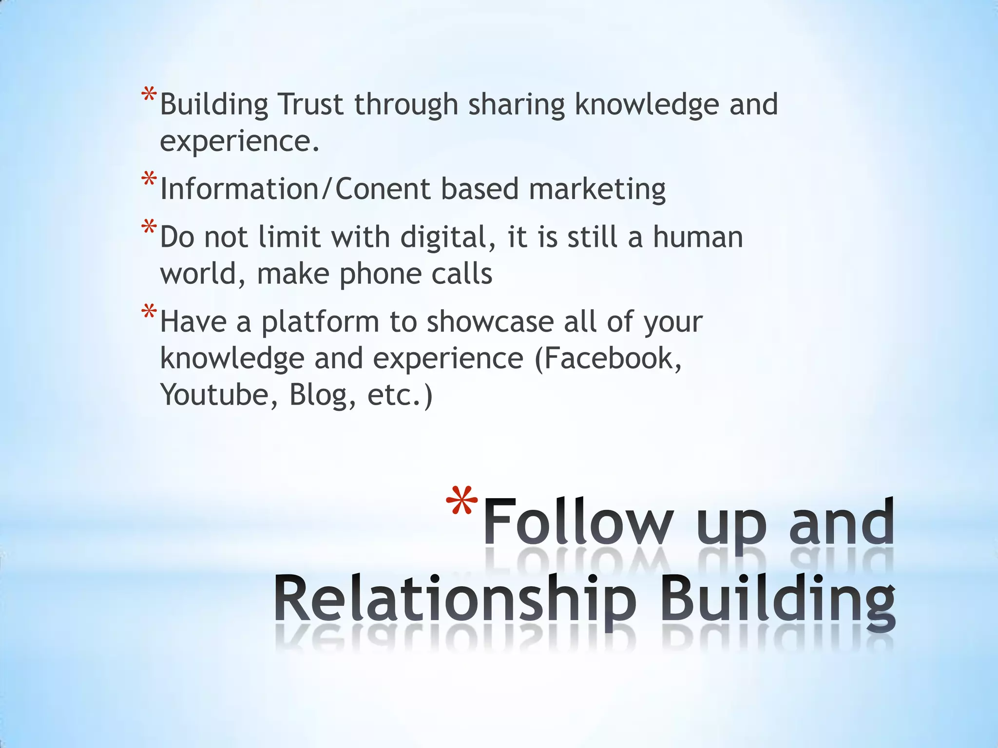 * Building Trust through sharing knowledge and
 experience.
* Information/Conent based marketing
* Do not limit with digital, it is still a human
 world, make phone calls
* Have a platform to showcase all of your
 knowledge and experience (Facebook,
 Youtube, Blog, etc.)



                        *
 