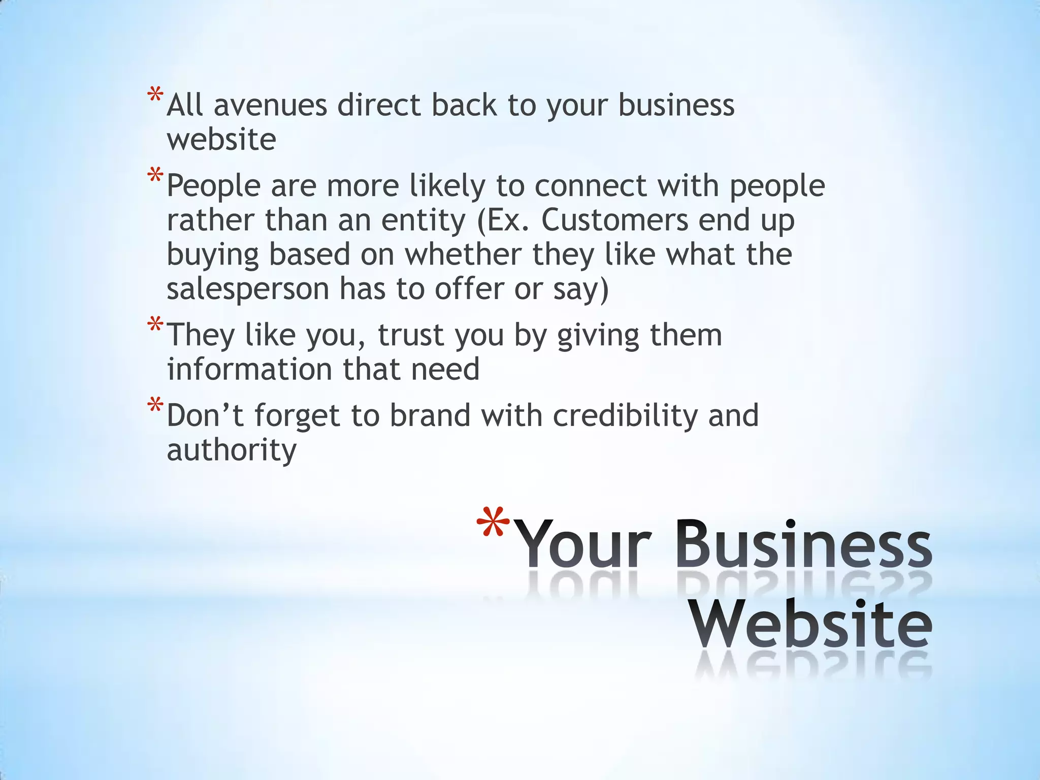 * All avenues direct back to your business
  website
* People are more likely to connect with people
  rather than an entity (Ex. Customers end up
  buying based on whether they like what the
  salesperson has to offer or say)
* They like you, trust you by giving them
  information that need
* Don’t forget to brand with credibility and
  authority


                       *
 