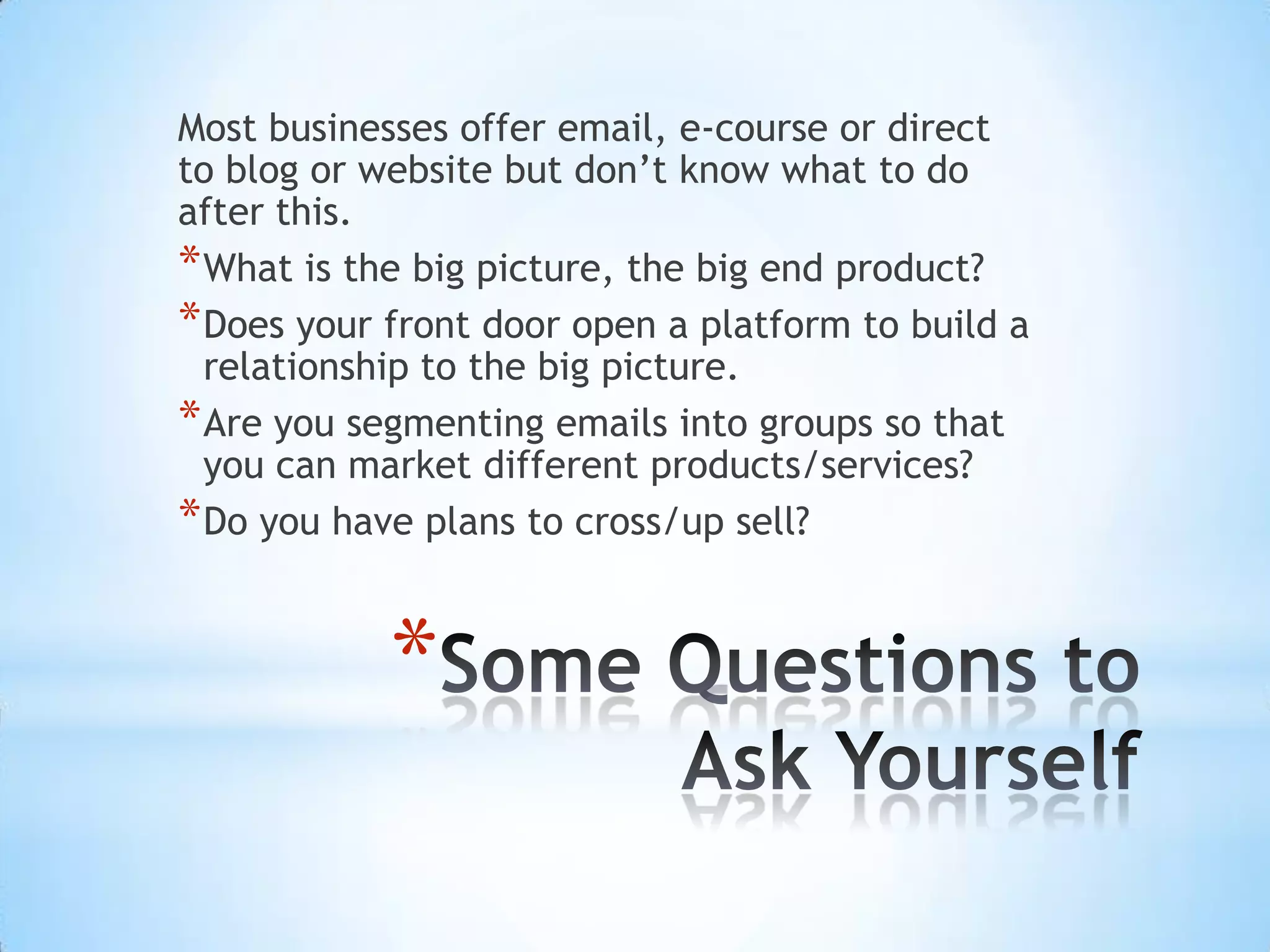 Most businesses offer email, e-course or direct
to blog or website but don’t know what to do
after this.
* What is the big picture, the big end product?
* Does your front door open a platform to build a
  relationship to the big picture.
* Are you segmenting emails into groups so that
  you can market different products/services?
* Do you have plans to cross/up sell?


            *
 
