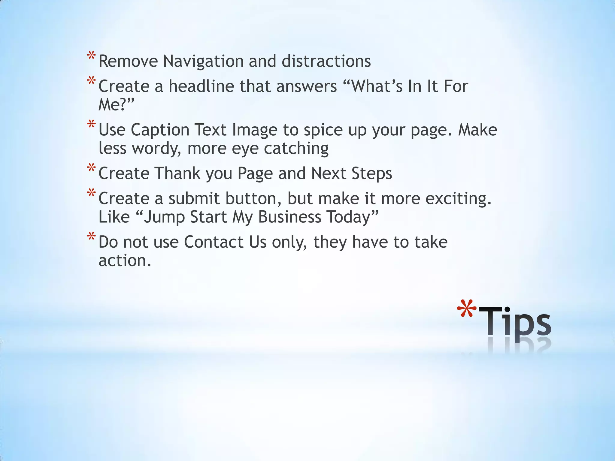 * Remove Navigation and distractions
* Create a headline that answers “What’s In It For
  Me?”
* Use Caption Text Image to spice up your page. Make
  less wordy, more eye catching
* Create Thank you Page and Next Steps
* Create a submit button, but make it more exciting.
  Like “Jump Start My Business Today”
* Do not use Contact Us only, they have to take
  action.



                                                *
 