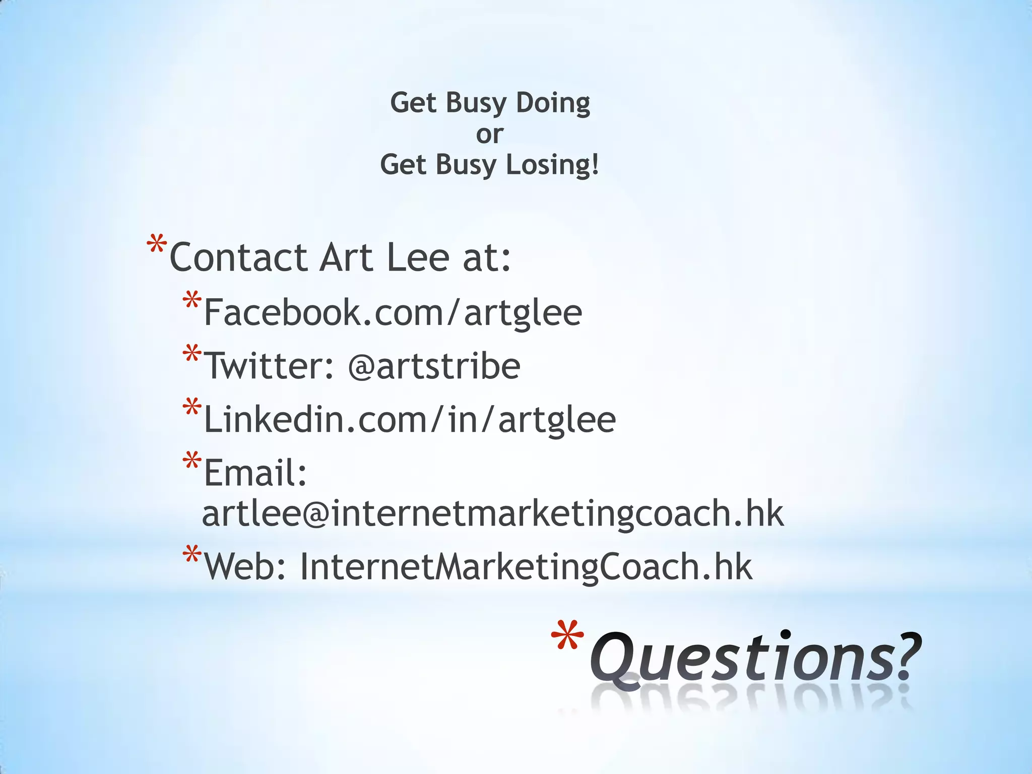 Get Busy Doing
                   or
            Get Busy Losing!


*Contact Art Lee at:
 *Facebook.com/artglee
 *Twitter: @artstribe
 *Linkedin.com/in/artglee
 *Email:
  artlee@internetmarketingcoach.hk
 *Web: InternetMarketingCoach.hk

                        *
 