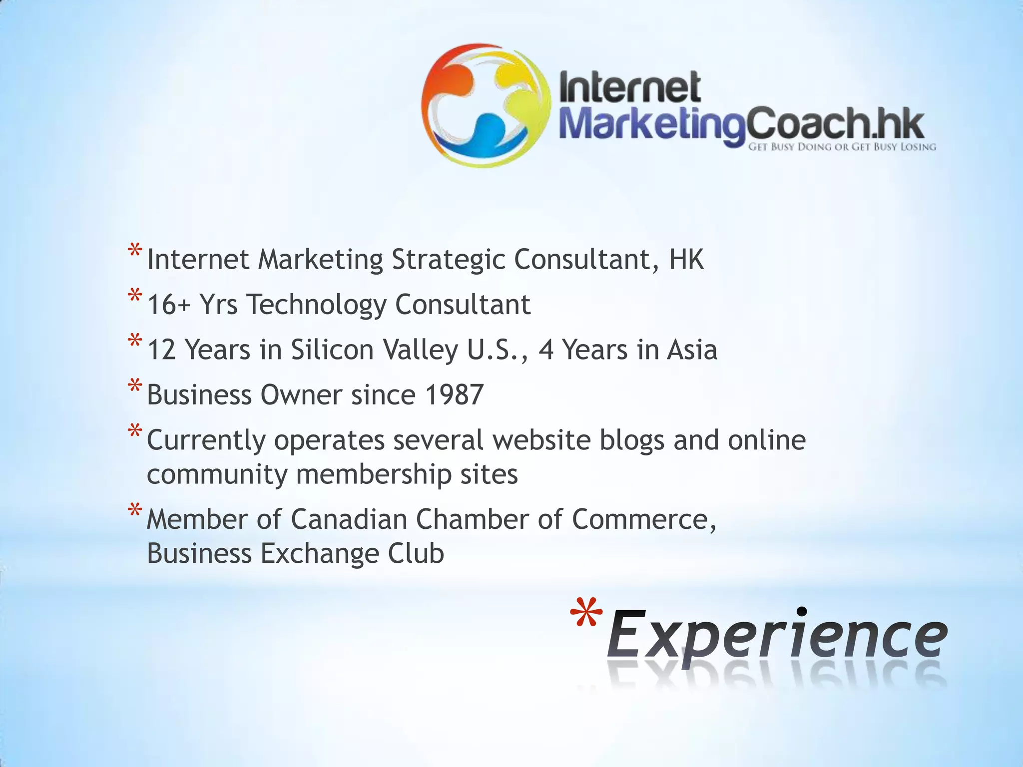 * Internet Marketing Strategic Consultant, HK
* 16+ Yrs Technology Consultant
* 12 Years in Silicon Valley U.S., 4 Years in Asia
* Business Owner since 1987
* Currently operates several website blogs and online
 community membership sites
* Member of Canadian Chamber of Commerce,
 Business Exchange Club


                                  *
 