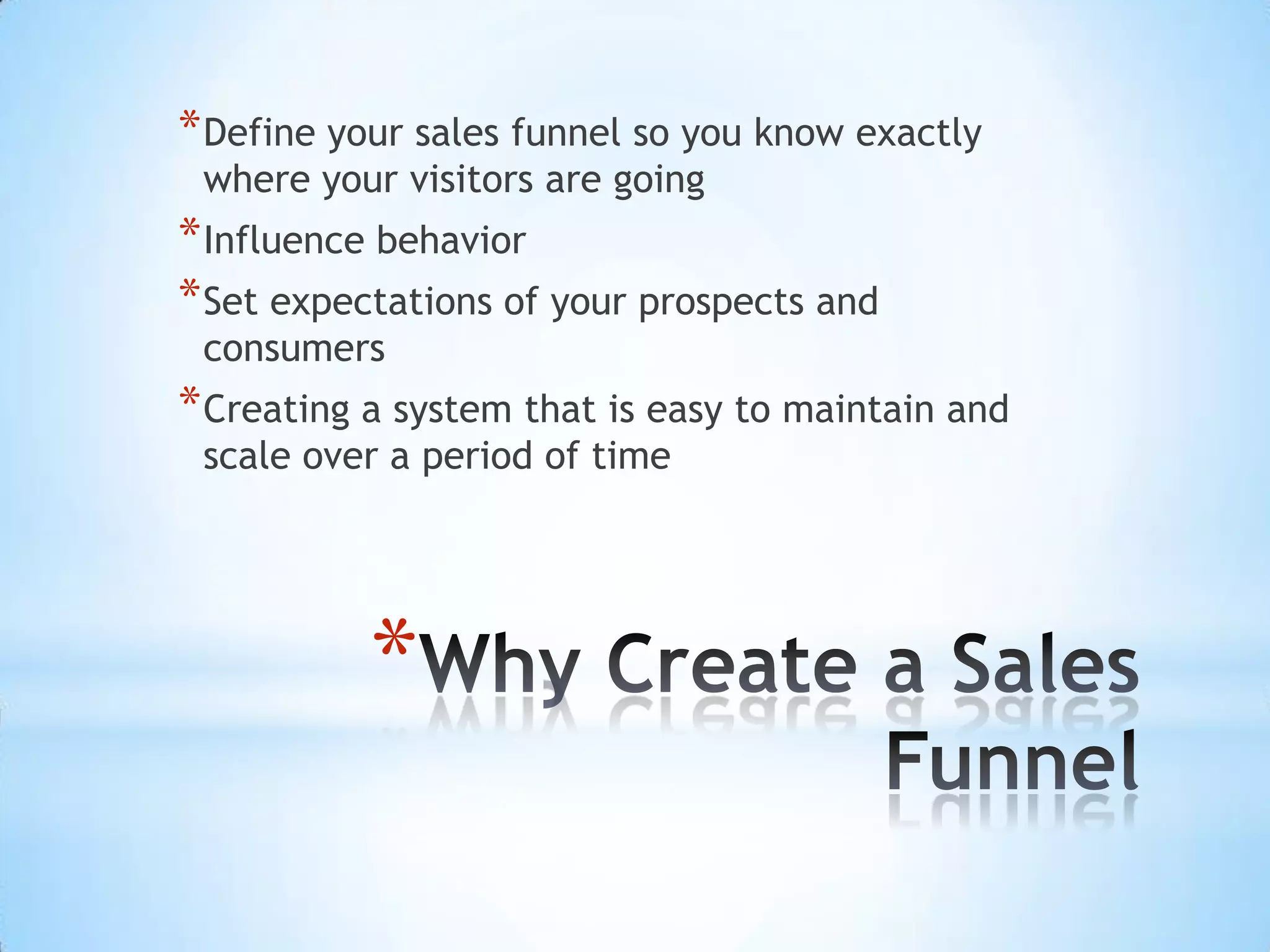 * Define your sales funnel so you know exactly
 where your visitors are going
* Influence behavior
* Set expectations of your prospects and
 consumers
* Creating a system that is easy to maintain and
 scale over a period of time




           *
 