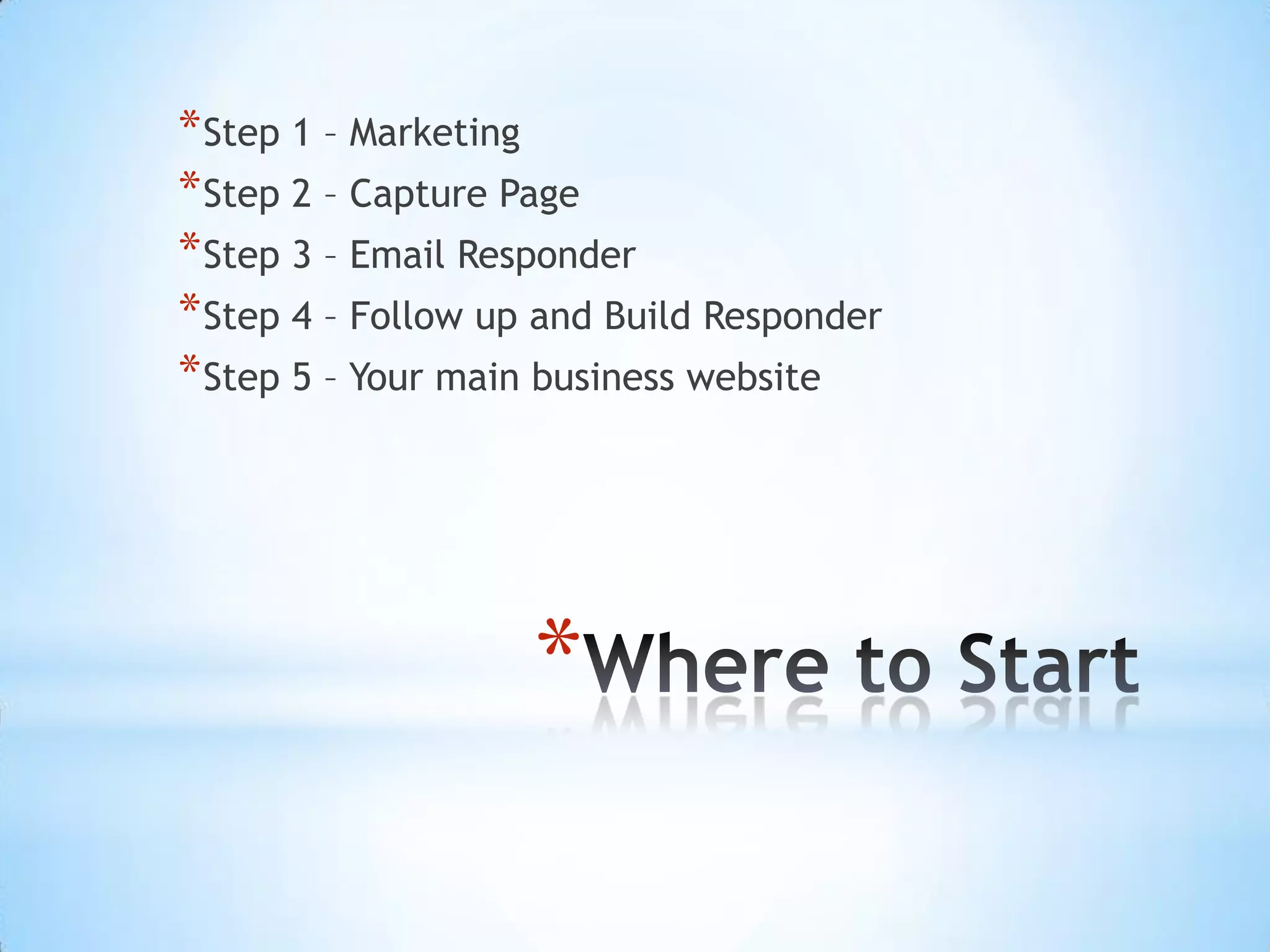 * Step 1 – Marketing
* Step 2 – Capture Page
* Step 3 – Email Responder
* Step 4 – Follow up and Build Responder
* Step 5 – Your main business website




                    *
 