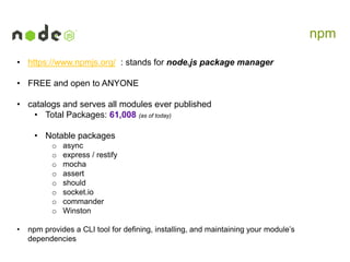 npm
• https://www.npmjs.org/ : stands for node.js package manager
• FREE and open to ANYONE

• catalogs and serves all modules ever published
• Total Packages: 61,008 (as of today)
• Notable packages
o
o
o
o
o
o
o
o
•

async
express / restify
mocha
assert
should
socket.io
commander
Winston

npm provides a CLI tool for defining, installing, and maintaining your module’s
dependencies

 
