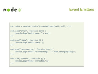 Event Emitters

var redis = require("redis").createClient(null, null, {});
redis.on("error", function (err) {
console.log("Redis says: " + err);
});

redis.on("ready", function () {
console.log("Redis ready.");
});
redis.on("reconnecting", function (arg) {
console.log("Redis reconnecting: " + JSON.stringify(arg));
});
redis.on("connect", function () {
console.log("Redis connected.");
});

 