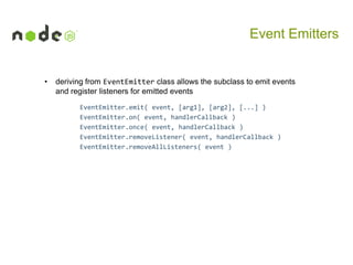 Event Emitters

•

deriving from EventEmitter class allows the subclass to emit events
and register listeners for emitted events
EventEmitter.emit( event, [arg1], [arg2], [...] )
EventEmitter.on( event, handlerCallback )
EventEmitter.once( event, handlerCallback )
EventEmitter.removeListener( event, handlerCallback )
EventEmitter.removeAllListeners( event )

 