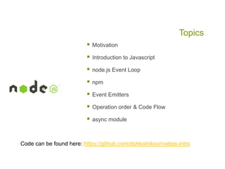 Topics


Motivation



Introduction to Javascript



node.js Event Loop



npm



Event Emitters



Operation order & Code Flow



async module

Code can be found here: https://github.com/dshkolnikov/nodejs-intro

 