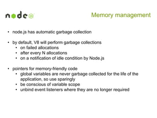 Memory management
• node.js has automatic garbage collection
• by default, V8 will perform garbage collections
• on failed allocations
• after every N allocations
• on a notification of idle condition by Node.js
• pointers for memory-friendly code
• global variables are never garbage collected for the life of the
application, so use sparingly
• be conscious of variable scope
• unbind event listeners where they are no longer required

 