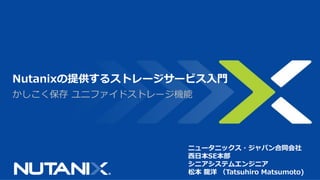 かしこく保存 ユニファイドストレージ機能
Nutanixの提供するストレージサービス入門
ニュータニックス・ジャパン合同会社
西日本SE本部
シニアシステムエンジニア
松本 龍洋 （Tatsuhiro Matsumoto)
 