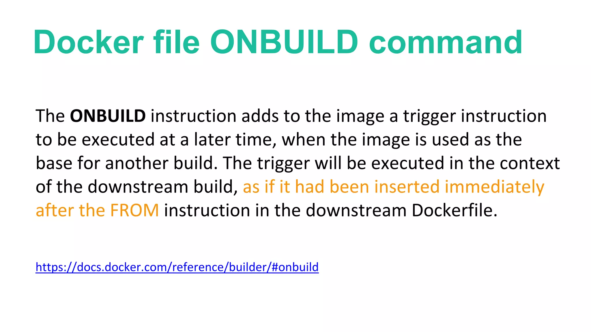 Docker file ONBUILD command
The ONBUILD instruction adds to the image a trigger instruction
to be executed at a later time, when the image is used as the
base for another build. The trigger will be executed in the context
of the downstream build, as if it had been inserted immediately
after the FROM instruction in the downstream Dockerfile.
https://docs.docker.com/reference/builder/#onbuild
 