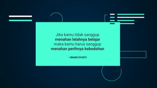 —IMAM SYAFI’I
Jika kamu tidak sanggup
menahan lelahnya belajar
maka kamu harus sanggup
menahan perihnya kebodohan
 