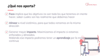 ¿Qué nos aporta?
Foco implica que los objetivos no son todo los que tenemos en mente
hacer, saber cuales son las realmente que debemos hacer
Alinear a nivel sistémico, para que todos rememos en la misma
dirección
Generar mayor impacto. Maximizamos el impacto si estamos
enfocados y alineados.
Midiendo ese impacto podremos tener un aprendizaje por la mejora
continua
 