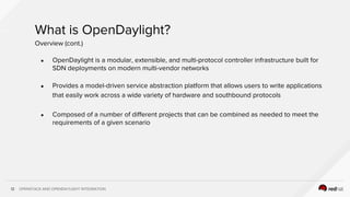 OPENSTACK AND OPENDAYLIGHT INTEGRATION12
What is OpenDaylight?
● OpenDaylight is a modular, extensible, and multi-protocol controller infrastructure built for
SDN deployments on modern multi-vendor networks
● Provides a model-driven service abstraction platform that allows users to write applications
that easily work across a wide variety of hardware and southbound protocols
● Composed of a number of different projects that can be combined as needed to meet the
requirements of a given scenario
Overview (cont.)
 