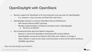 OPENSTACK AND OPENDAYLIGHT INTEGRATION24
OpenDaylight with OpenStack
● Neutron support for OpenStack is far from being the only use-case for OpenDaylight
○ It is, however, a key use-case and Red Hat’s main focus
● OpenDaylight exposes a common OpenStack Service Northbound
○ API matches Neutron REST precisely
○ Multiple implementations of Neutron providers exist in OpenDaylight
■ We focus on NetVirt*
● Key fundamental facts about the NetVirt integration:
○ Neutron is where the OpenStack networking API is being defined
○ OpenDaylight consumes the Neutron API rather than replace or change it
○ Open vSwitch is used on the hosts. Communication is done via its native interfaces
(OVSDB, OpenFlow)
*https://wiki.opendaylight.org/view/NetVirt
 