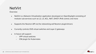 OPENSTACK AND OPENDAYLIGHT INTEGRATION26
NetVirt
● NetVirt is a Network Virtualization application developed on OpenDaylight consisting of
modular sub-services such as L2, L3, ACL, NAT, DHCP, IPv6 control, and more
● Supports the Neutron API via the networking-odl Neutron plugin/drivers
● Currently controls OVS virtual switches and Layer 2 gateways
● In future will support:
○ VPP virtual switches
○ CNI plugin for Kubernetes
Overview
 