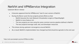 OPENSTACK AND OPENDAYLIGHT INTEGRATION27
NetVirt and VPNService Integration
● It became apparent that the VPNService* had it’s own version of NetVirt
● During the Boron cycle the two projects joined efforts so that:
○ NetVirt became the main Network Virtualization engine of OpenDaylight
○ NetVirt is more feature rich
○ The two projects are now using the same common service pipeline defined in NetVirt
○ The two projects leverage code, test, and developer resources
● This shows strong upstream convergence around NetVirt
● As a result, NetVirt’s implementation has changed but that should be agnostic to the end user
Upstream Boron release
*https://wiki.opendaylight.org/view/VPNService:Main
 