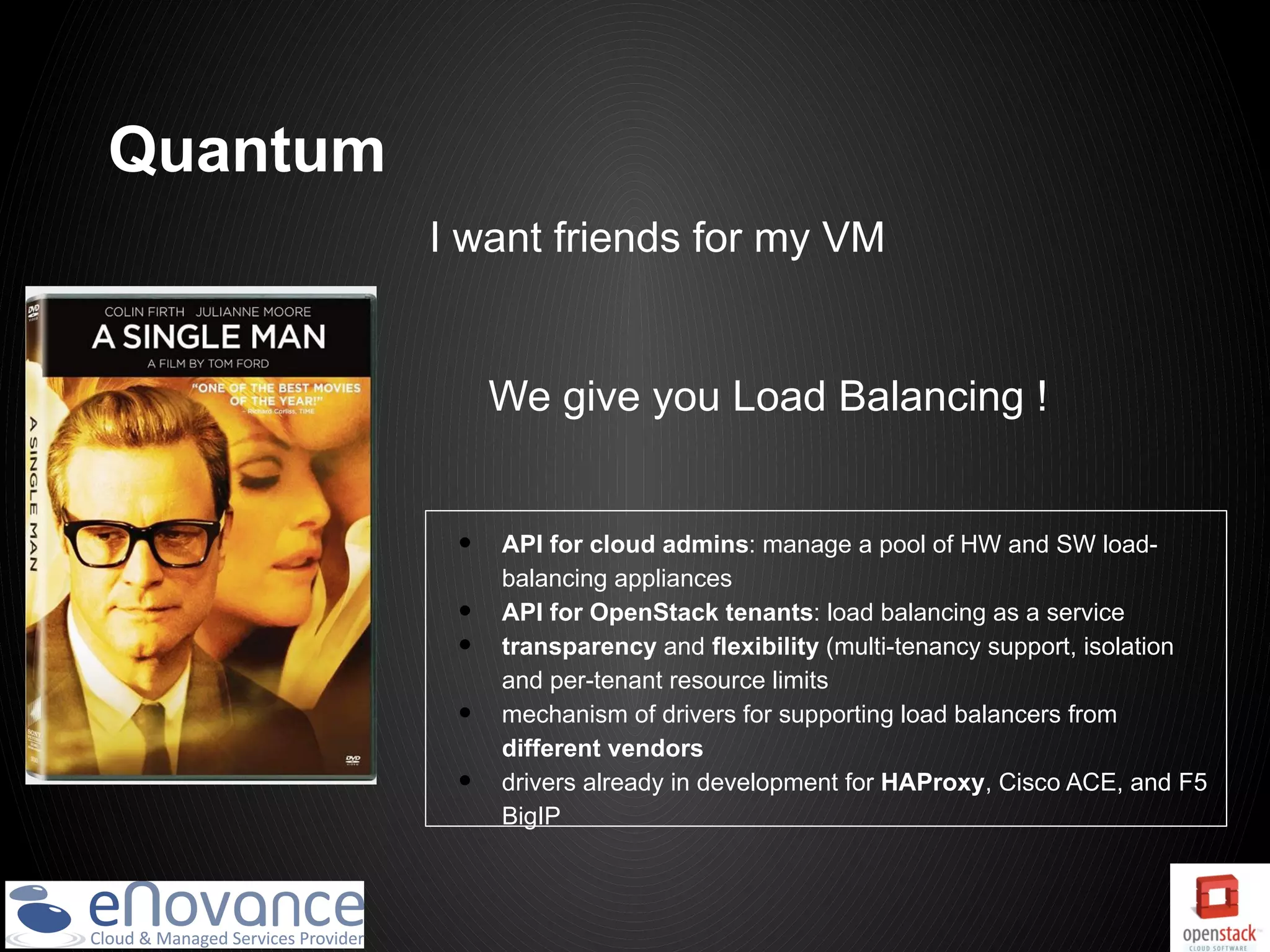 Quantum
          I want friends for my VM


               We give you Load Balancing !


           •   API for cloud admins: manage a pool of HW and SW load-
               balancing appliances
           •   API for OpenStack tenants: load balancing as a service
           •   transparency and flexibility (multi-tenancy support, isolation
               and per-tenant resource limits
           •   mechanism of drivers for supporting load balancers from
               different vendors
           •   drivers already in development for HAProxy, Cisco ACE, and F5
               BigIP
 