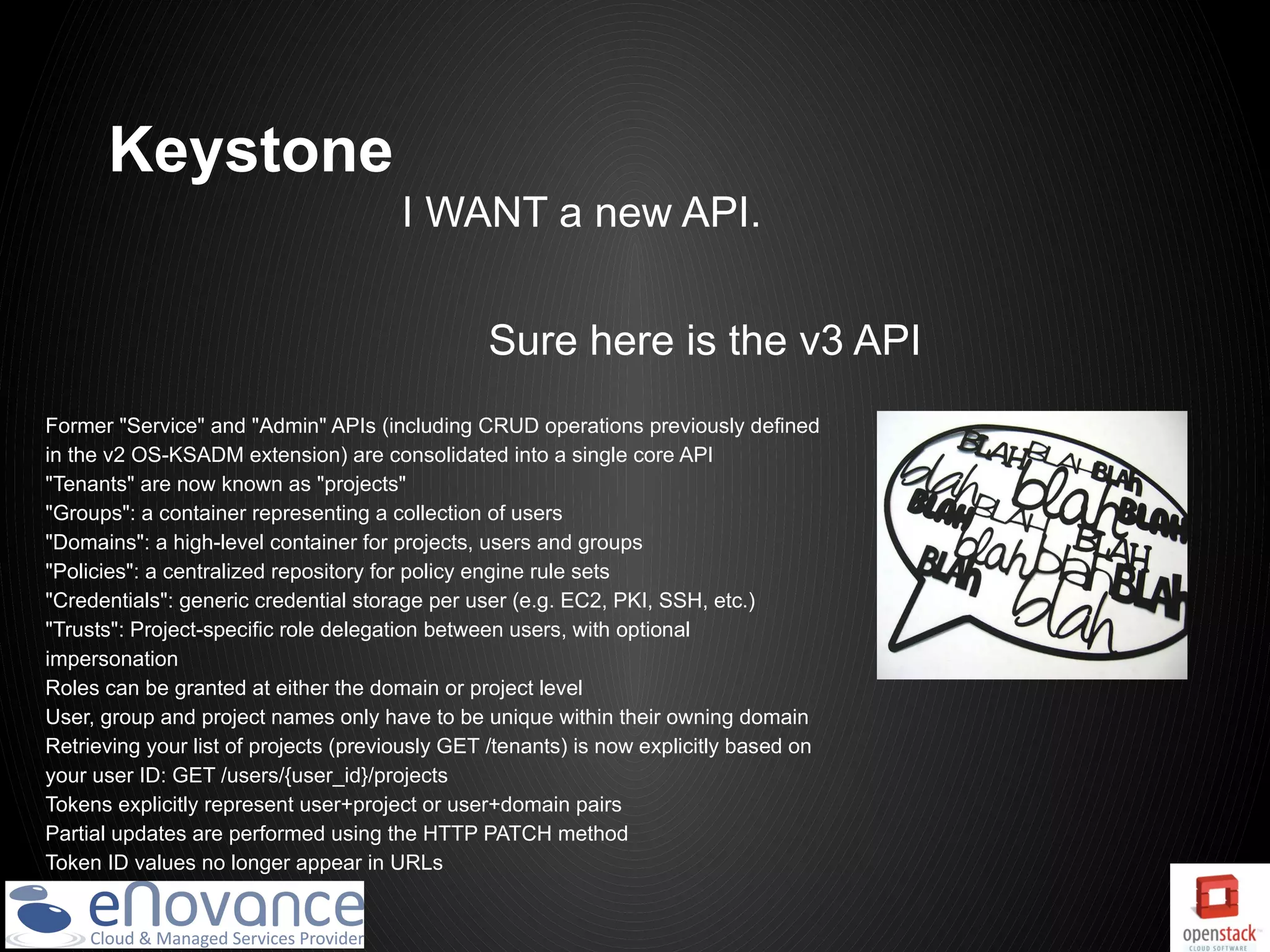 Keystone
                                       I WANT a new API.


                                                Sure here is the v3 API
Former "Service" and "Admin" APIs (including CRUD operations previously defined
in the v2 OS-KSADM extension) are consolidated into a single core API
"Tenants" are now known as "projects"
"Groups": a container representing a collection of users
"Domains": a high-level container for projects, users and groups
"Policies": a centralized repository for policy engine rule sets
"Credentials": generic credential storage per user (e.g. EC2, PKI, SSH, etc.)
"Trusts": Project-specific role delegation between users, with optional
impersonation
Roles can be granted at either the domain or project level
User, group and project names only have to be unique within their owning domain
Retrieving your list of projects (previously GET /tenants) is now explicitly based on
your user ID: GET /users/{user_id}/projects
Tokens explicitly represent user+project or user+domain pairs
Partial updates are performed using the HTTP PATCH method
Token ID values no longer appear in URLs
 