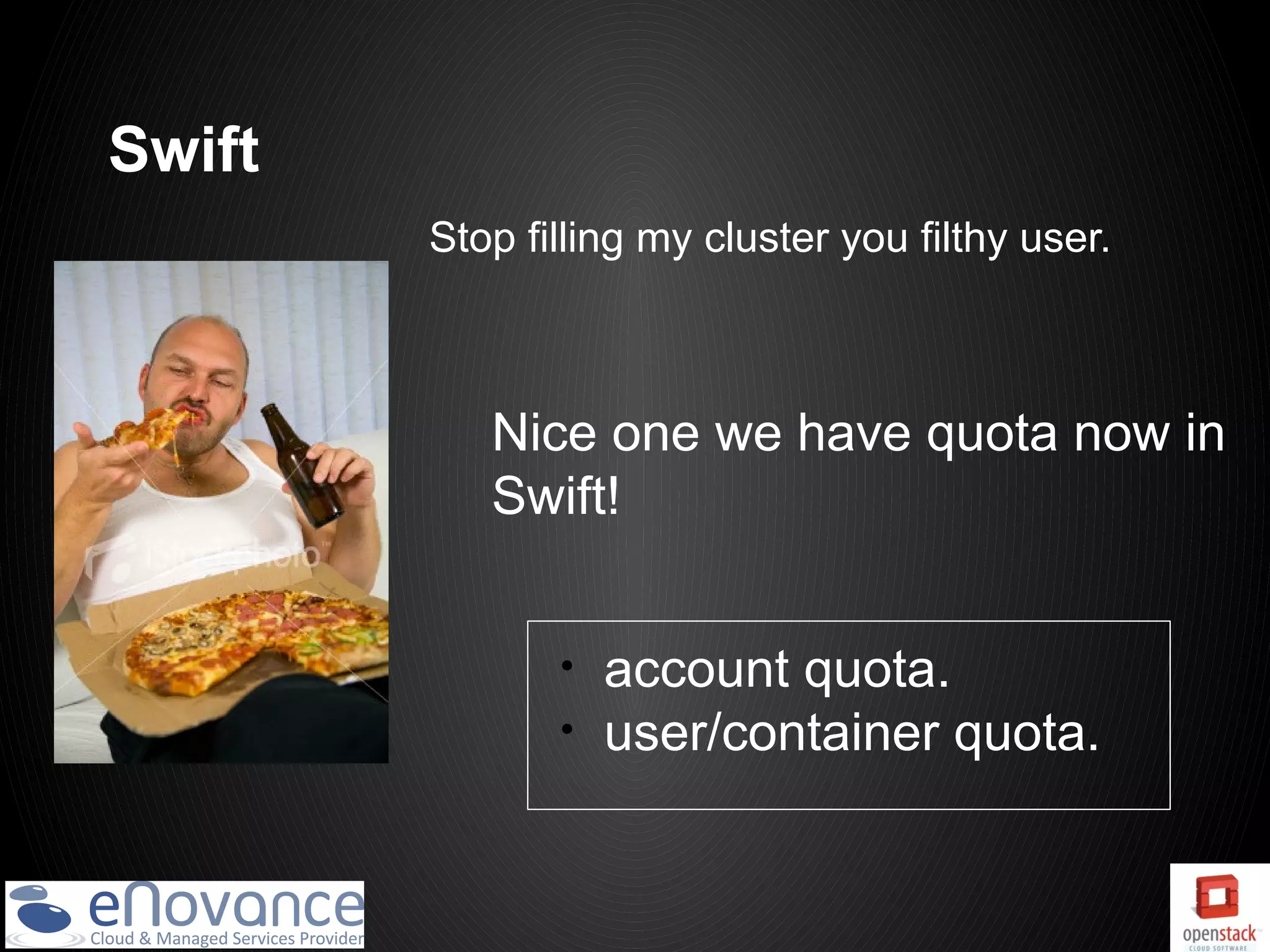 Swift
        Stop filling my cluster you filthy user.



           Nice one we have quota now in
           Swift!


               •   account quota.
               •   user/container quota.
 